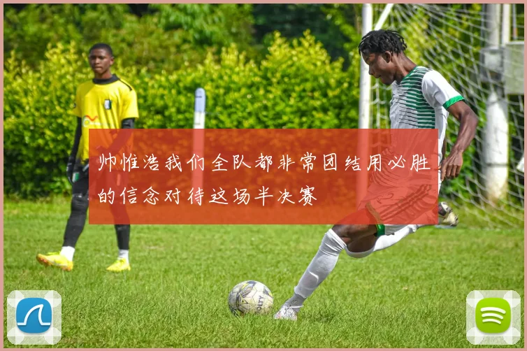 帅惟浩我们全队都非常团结用必胜的信念对待这场半决赛