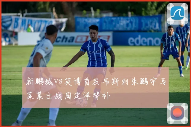 新鹏城vs英博首发韦斯利朱鹏宇马莱莱出战周定洋替补