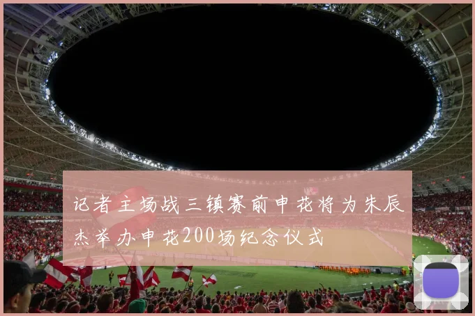 记者主场战三镇赛前申花将为朱辰杰举办申花200场纪念仪式