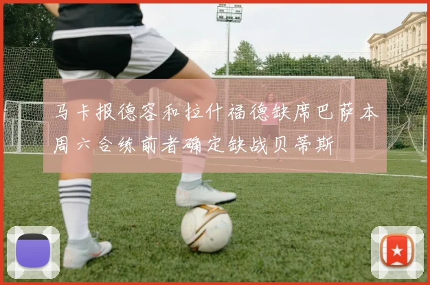 马卡报德容和拉什福德缺席巴萨本周六合练前者确定缺战贝蒂斯
